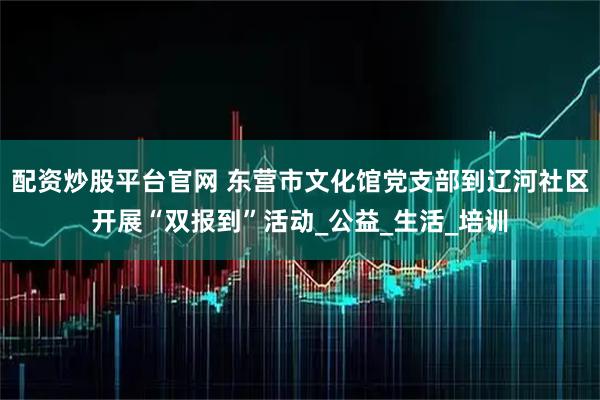 配资炒股平台官网 东营市文化馆党支部到辽河社区开展“双报到”活动_公益_生活_培训