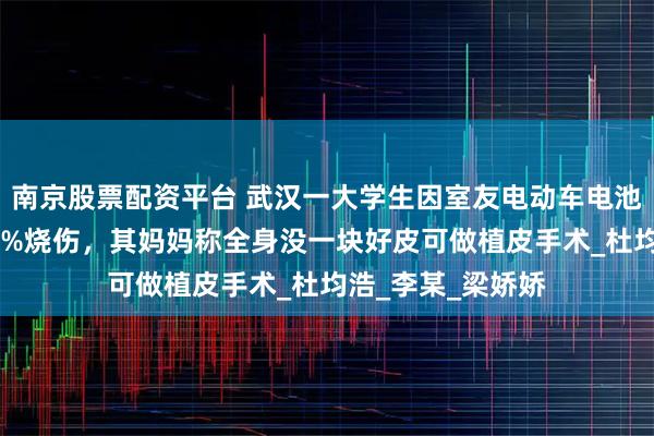 南京股票配资平台 武汉一大学生因室友电动车电池燃爆，致全身90%烧伤，其妈妈称全身没一块好皮可做植皮手术_杜均浩_李某_梁娇娇