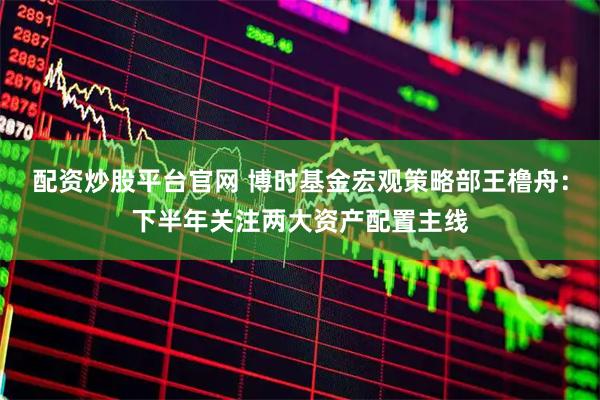 配资炒股平台官网 博时基金宏观策略部王橹舟：下半年关注两大资产配置主线