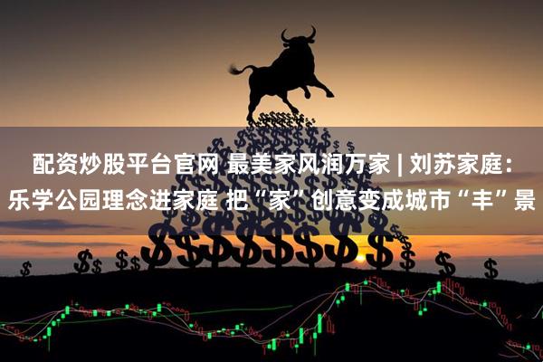 配资炒股平台官网 最美家风润万家 | 刘苏家庭：乐学公园理念进家庭 把“家”创意变成城市“丰”景