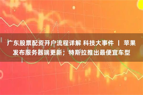 广东股票配资开户流程详解 科技大事件 丨 苹果发布服务器端更新；特斯拉推出最便宜车型