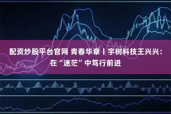 配资炒股平台官网 青春华章丨宇树科技王兴兴：在“迷茫”中笃行前进
