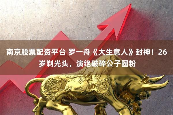 南京股票配资平台 罗一舟《大生意人》封神！26 岁剃光头，演绝破碎公子圈粉